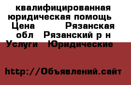 квалифицированная юридическая помощь › Цена ­ 500 - Рязанская обл., Рязанский р-н Услуги » Юридические   